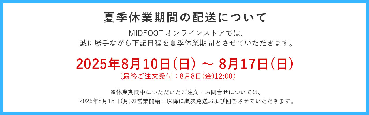 夏季休ミッドフットオンラインストアでは、2025年8月10日から17日までを夏季休業とさせていただきます。休業期間中にいただいたご注文やお問い合わせにつきましては、営業開始の8月18日以降に順次回答させていただきます。