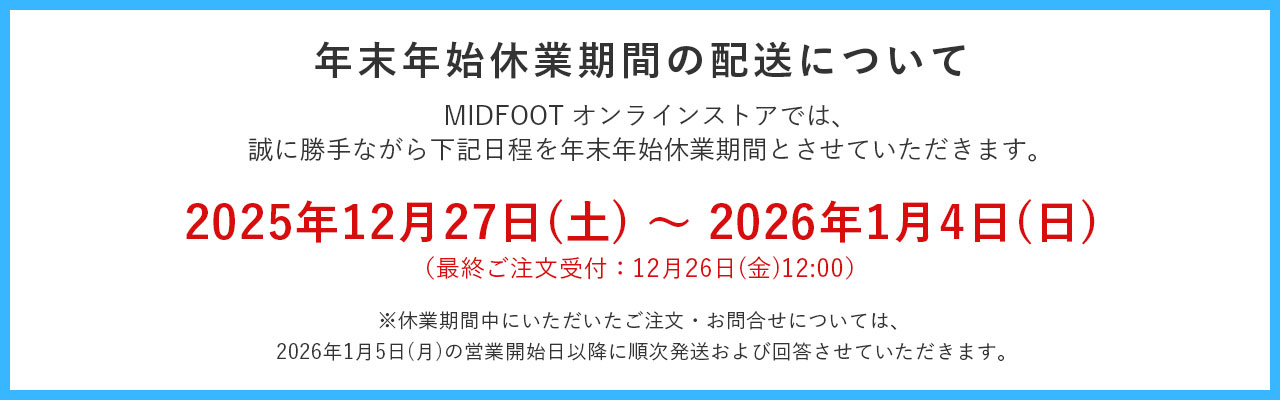 ミッドフットオンラインストアでは、2025年12月27日から2026年1月4日までを年末年始休業とさせていただきます。休業期間中にいただいたご注文やお問い合わせにつきましては、営業開始日以降に順次回答させていただきます。